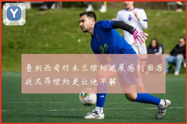 普利西奇对米兰续约进展感到困惑迈尼昂续约更让他不解