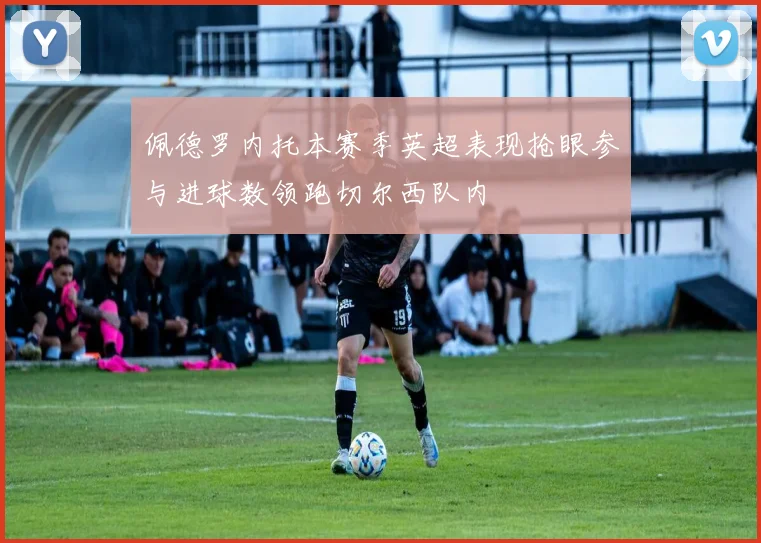 佩德罗内托本赛季英超表现抢眼参与进球数领跑切尔西队内
