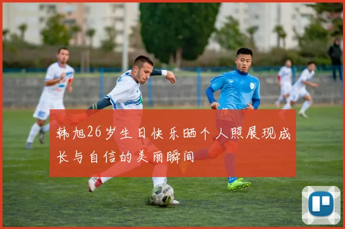 韩旭26岁生日快乐晒个人照展现成长与自信的美丽瞬间
