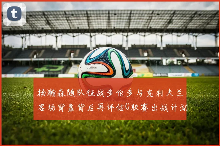 杨瀚森随队征战多伦多与克利夫兰客场背靠背后再评估G联赛出战计划