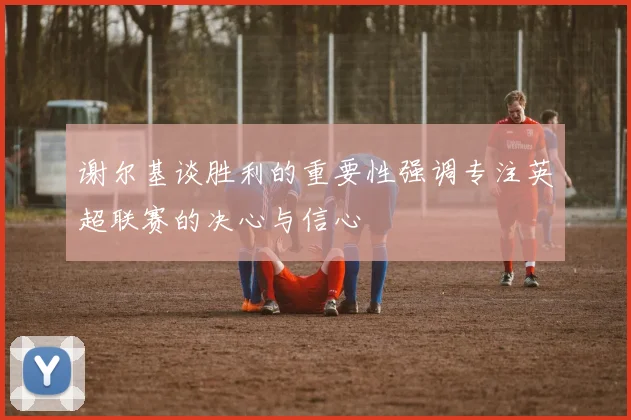 谢尔基谈胜利的重要性强调专注英超联赛的决心与信心