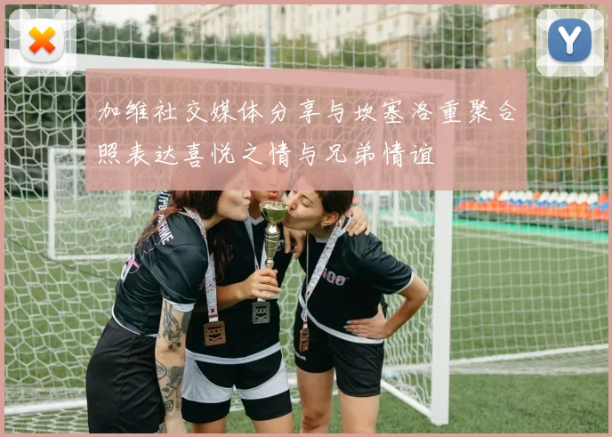加维社交媒体分享与坎塞洛重聚合照表达喜悦之情与兄弟情谊