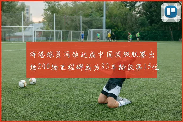 海港球员冯劲达成中国顶级联赛出场200场里程碑成为93年龄段第15位球员