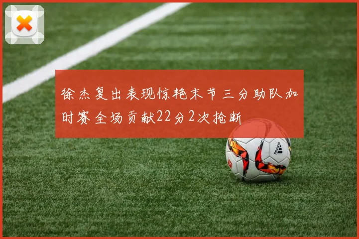徐杰复出表现惊艳末节三分助队加时赛全场贡献22分2次抢断