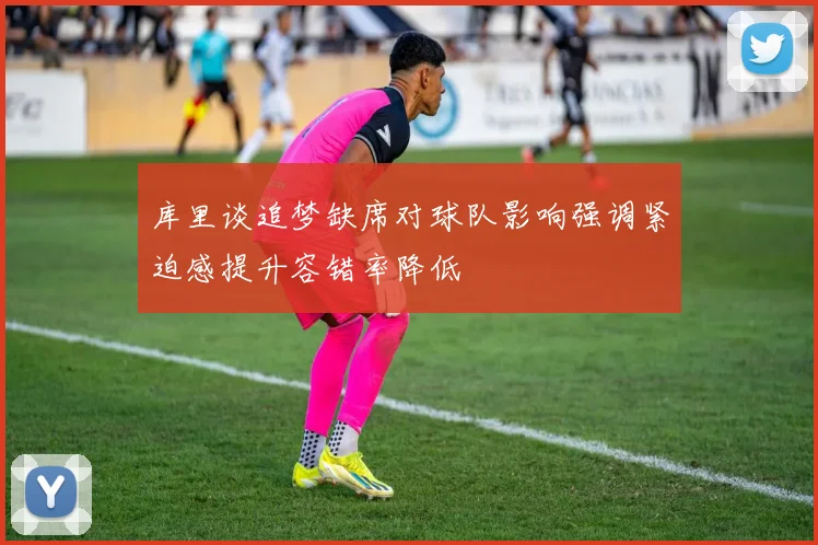 库里谈追梦缺席对球队影响强调紧迫感提升容错率降低