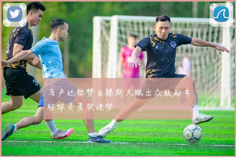 马卢达称赞吉滕斯天赋出众鼓励年轻球员勇敢追梦