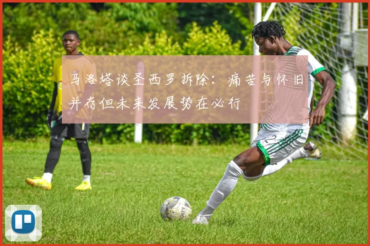 马洛塔谈圣西罗拆除：痛苦与怀旧并存但未来发展势在必行