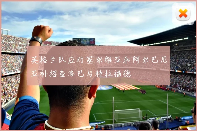 英格兰队应对塞尔维亚和阿尔巴尼亚补招查洛巴与特拉福德