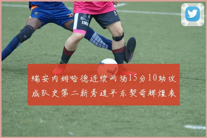 瑞安内姆哈德连续两场15分10助攻成队史第二新秀追平东契奇辉煌表现
