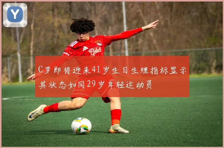 C罗即将迎来41岁生日生理指标显示其状态如同29岁年轻运动员