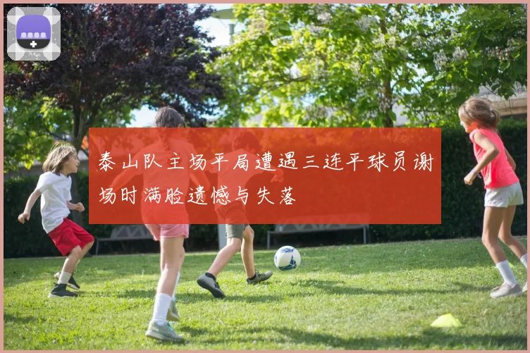 泰山队主场平局遭遇三连平球员谢场时满脸遗憾与失落