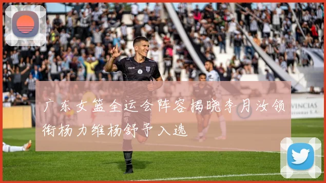 广东女篮全运会阵容揭晓李月汝领衔杨力维杨舒予入选