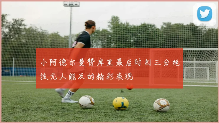 小阿德尔曼赞库里最后时刻三分绝技无人能及的精彩表现